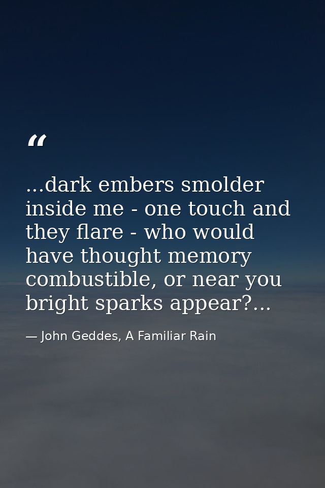 ...dark embers smolder inside me - one touch and they flare - who would have thought memory combustible, or near you bri — John Geddes, A Familiar Rain