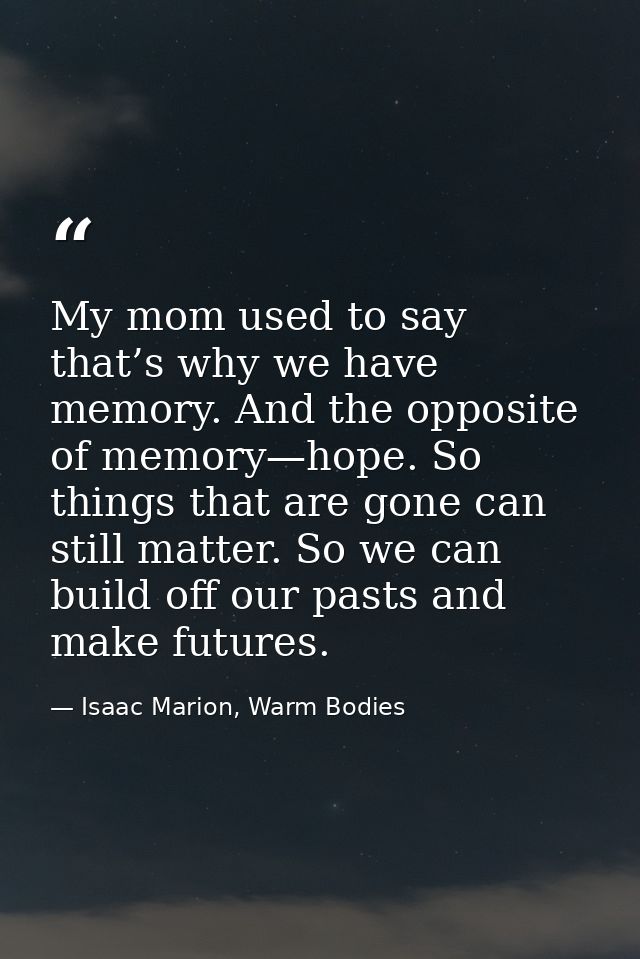 My mom used to say that’s why we have memory. And the opposite of memory—hope. So things that are gone can still matter. — Isaac Marion, Warm Bodies