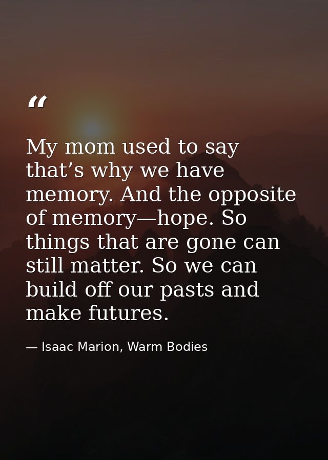 My mom used to say that’s why we have memory. And the opposite of memory—hope. So things that are gone can still matter. — Isaac Marion, Warm Bodies