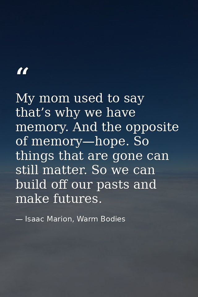 My mom used to say that’s why we have memory. And the opposite of memory—hope. So things that are gone can still matter. — Isaac Marion, Warm Bodies