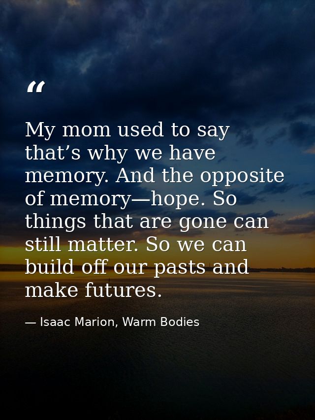 My mom used to say that’s why we have memory. And the opposite of memory—hope. So things that are gone can still matter. — Isaac Marion, Warm Bodies