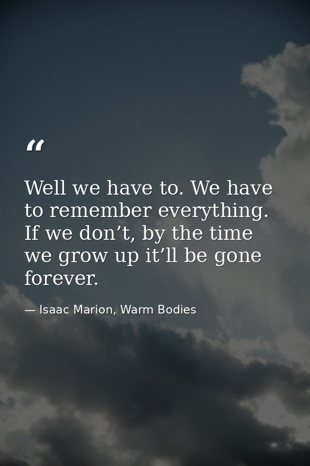 Well we have to. We have to remember everything. If we don’t, by the time we grow up it’ll be gone forever. — Isaac Marion, Warm Bodies