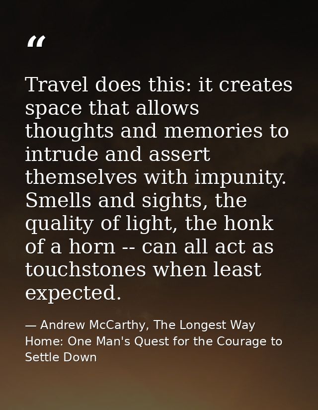 Travel does this: it creates space that allows thoughts and memories to intrude and assert themselves with impunity. Sme — Andrew McCarthy, The Longest Way Home: One Man's Quest for the Courage to Settle Down