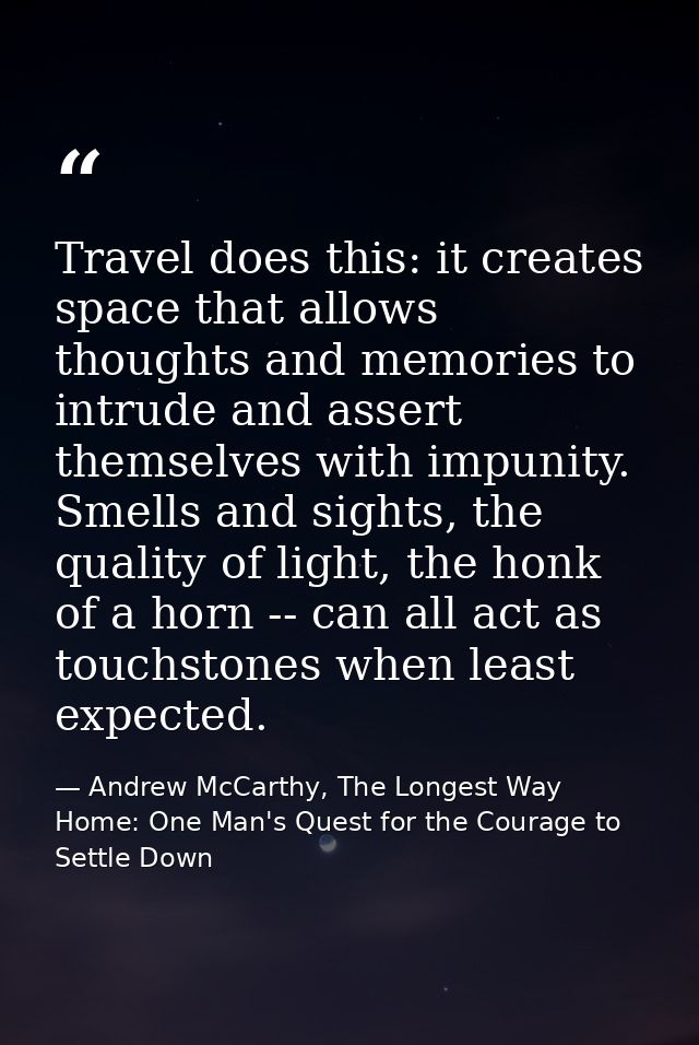 Travel does this: it creates space that allows thoughts and memories to intrude and assert themselves with impunity. Sme — Andrew McCarthy, The Longest Way Home: One Man's Quest for the Courage to Settle Down