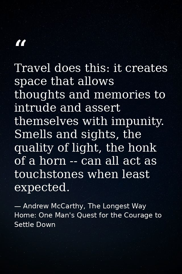 Travel does this: it creates space that allows thoughts and memories to intrude and assert themselves with impunity. Sme — Andrew McCarthy, The Longest Way Home: One Man's Quest for the Courage to Settle Down