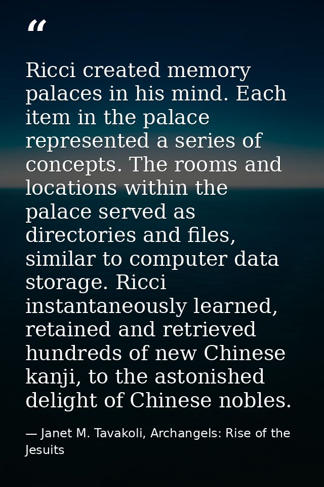 Ricci created memory palaces in his mind. Each item in the palace represented a series of concepts. The rooms and locati — Janet M. Tavakoli, Archangels: Rise of the Jesuits