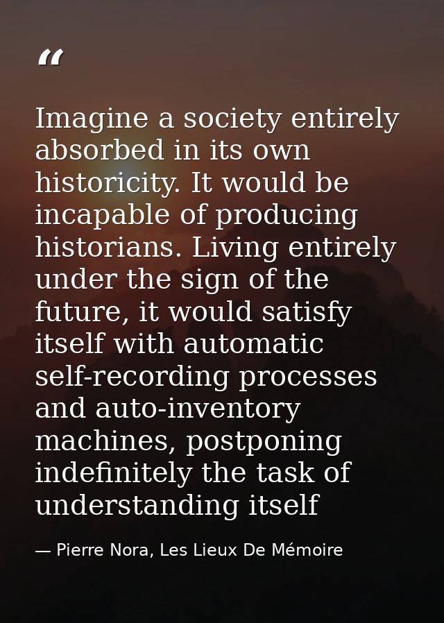 Imagine a society entirely absorbed in its own historicity. It would be incapable of producing historians. Living entire — Pierre Nora, Les Lieux De Mémoire