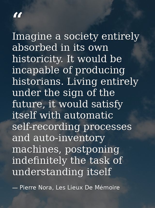 Imagine a society entirely absorbed in its own historicity. It would be incapable of producing historians. Living entire — Pierre Nora, Les Lieux De Mémoire