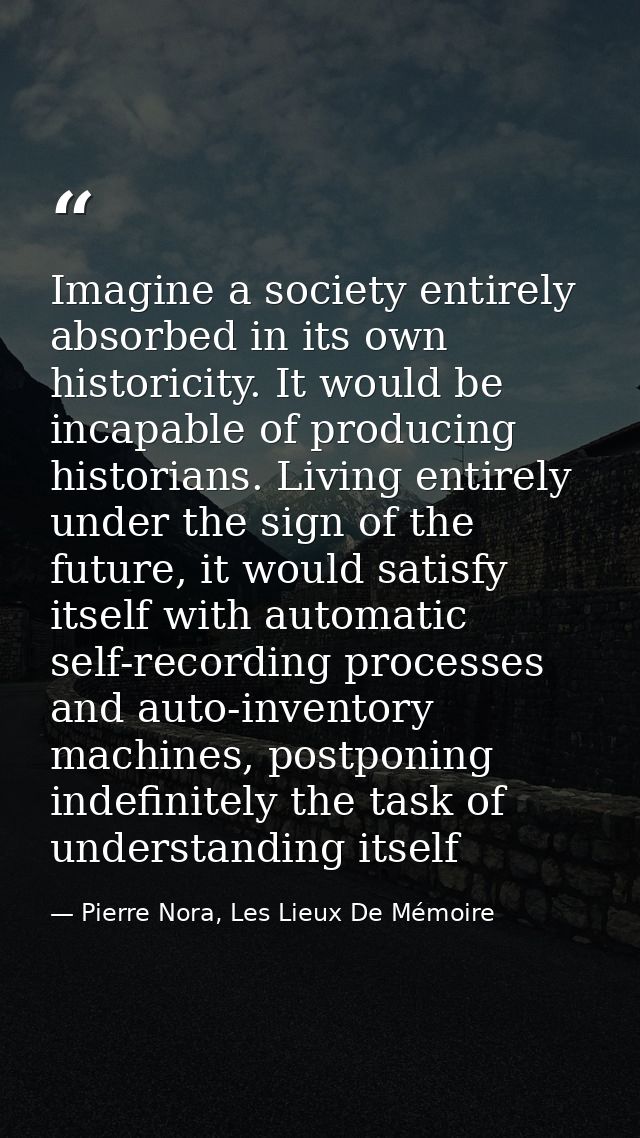 Imagine a society entirely absorbed in its own historicity. It would be incapable of producing historians. Living entire — Pierre Nora, Les Lieux De Mémoire