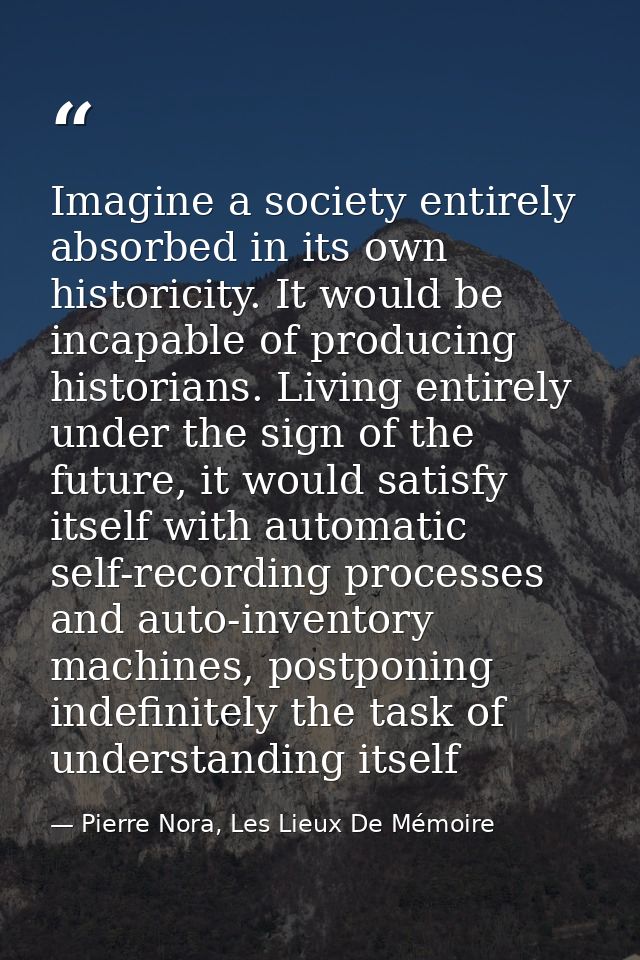 Imagine a society entirely absorbed in its own historicity. It would be incapable of producing historians. Living entire — Pierre Nora, Les Lieux De Mémoire