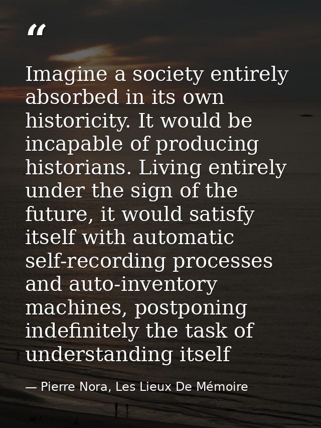 Imagine a society entirely absorbed in its own historicity. It would be incapable of producing historians. Living entire — Pierre Nora, Les Lieux De Mémoire