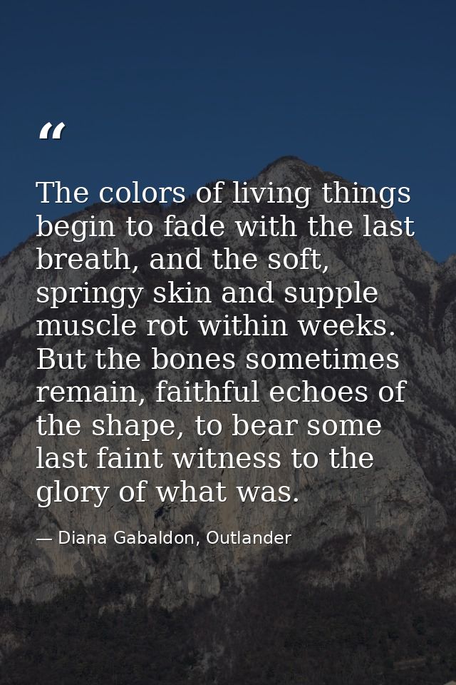 The colors of living things begin to fade with the last breath, and the soft, springy skin and supple muscle rot within  — Diana Gabaldon, Outlander