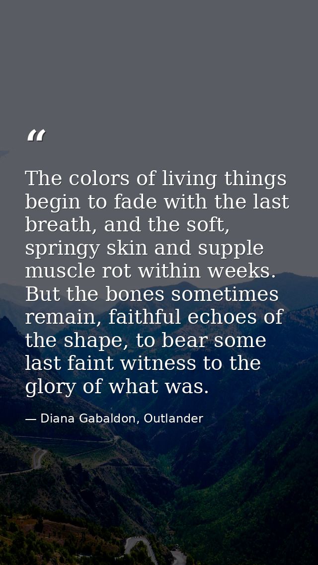 The colors of living things begin to fade with the last breath, and the soft, springy skin and supple muscle rot within  — Diana Gabaldon, Outlander