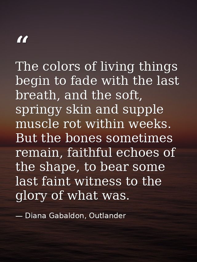 The colors of living things begin to fade with the last breath, and the soft, springy skin and supple muscle rot within  — Diana Gabaldon, Outlander