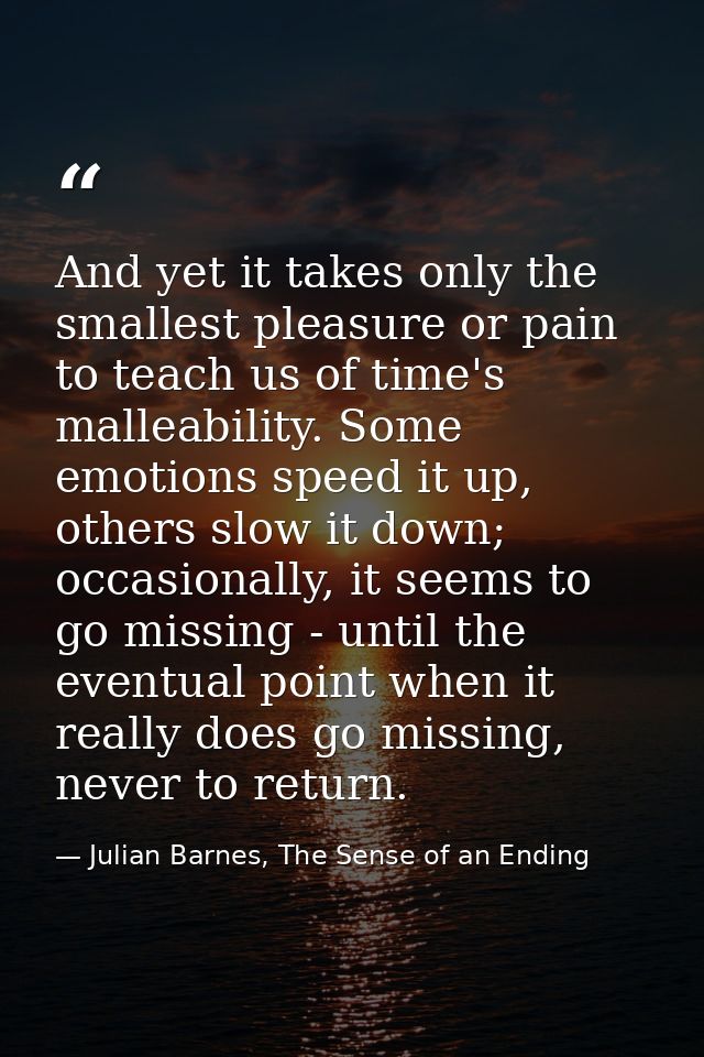 And yet it takes only the smallest pleasure or pain to teach us of time's malleability. Some emotions speed it up, other — Julian Barnes, The Sense of an Ending