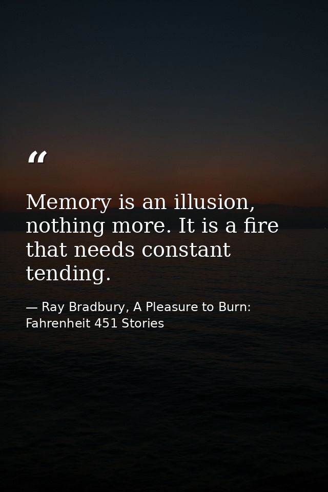 Memory is an illusion, nothing more. It is a fire that needs constant tending. — Ray Bradbury, A Pleasure to Burn: Fahrenheit 451 Stories