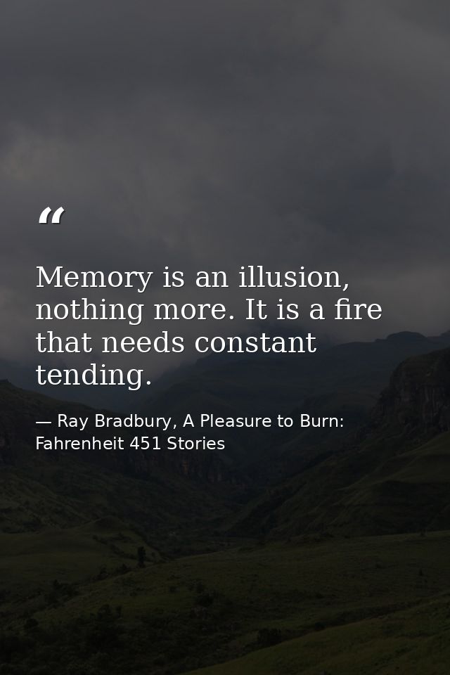 Memory is an illusion, nothing more. It is a fire that needs constant tending. — Ray Bradbury, A Pleasure to Burn: Fahrenheit 451 Stories