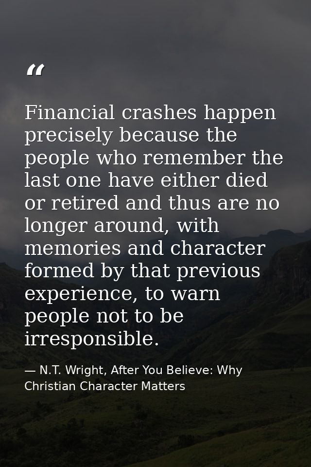 Financial crashes happen precisely because the people who remember the last one have either died or retired and thus are — N.T. Wright, After You Believe: Why Christian Character Matters