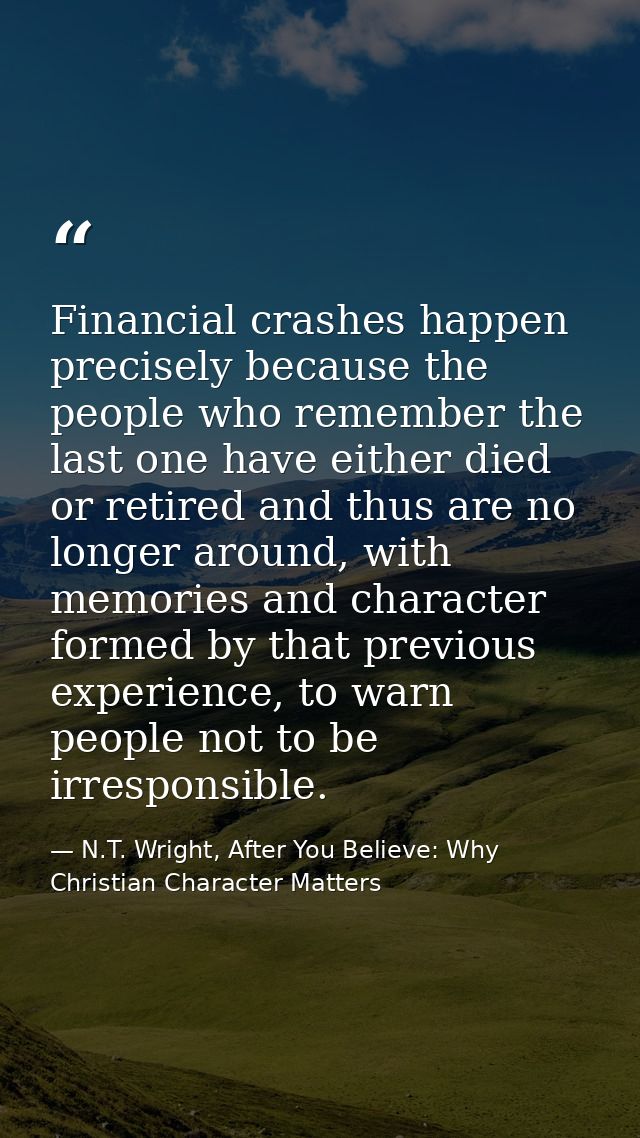 Financial crashes happen precisely because the people who remember the last one have either died or retired and thus are — N.T. Wright, After You Believe: Why Christian Character Matters