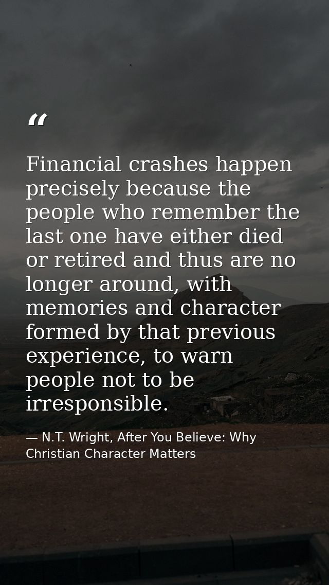Financial crashes happen precisely because the people who remember the last one have either died or retired and thus are — N.T. Wright, After You Believe: Why Christian Character Matters