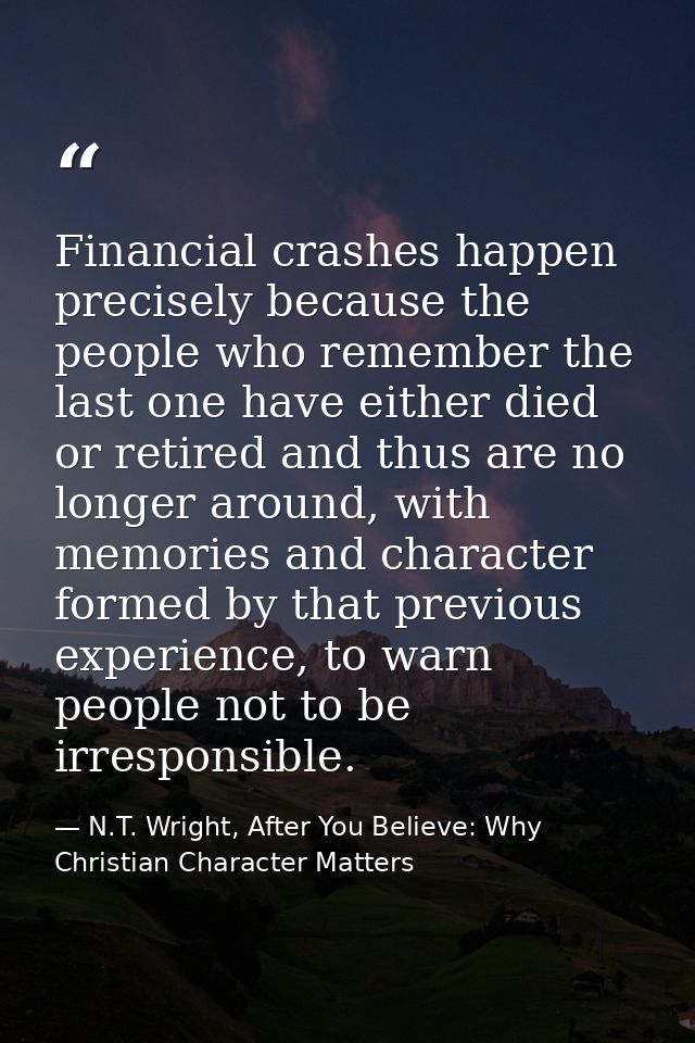 Financial crashes happen precisely because the people who remember the last one have either died or retired and thus are — N.T. Wright, After You Believe: Why Christian Character Matters