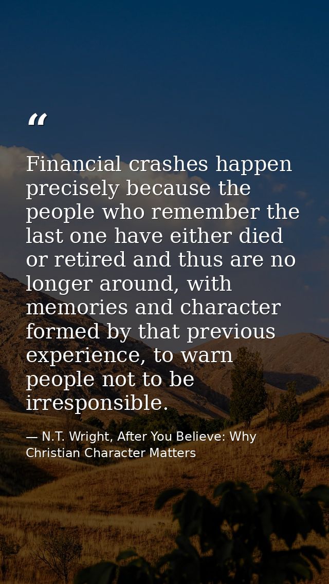 Financial crashes happen precisely because the people who remember the last one have either died or retired and thus are — N.T. Wright, After You Believe: Why Christian Character Matters