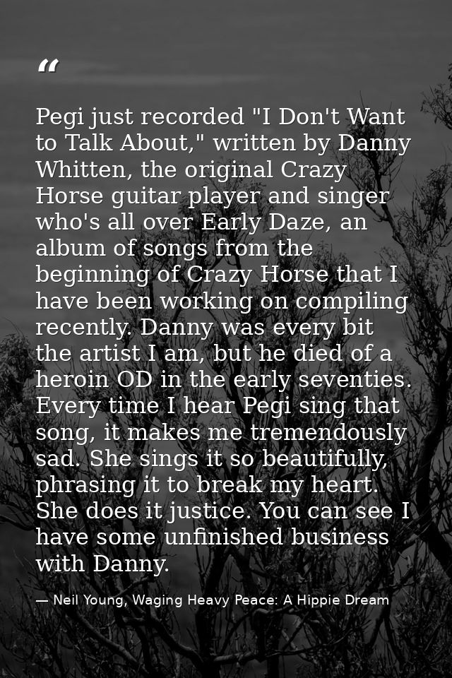 Pegi just recorded "I Don't Want to Talk About," written by Danny Whitten, the original Crazy Horse guitar player and si — Neil Young, Waging Heavy Peace: A Hippie Dream