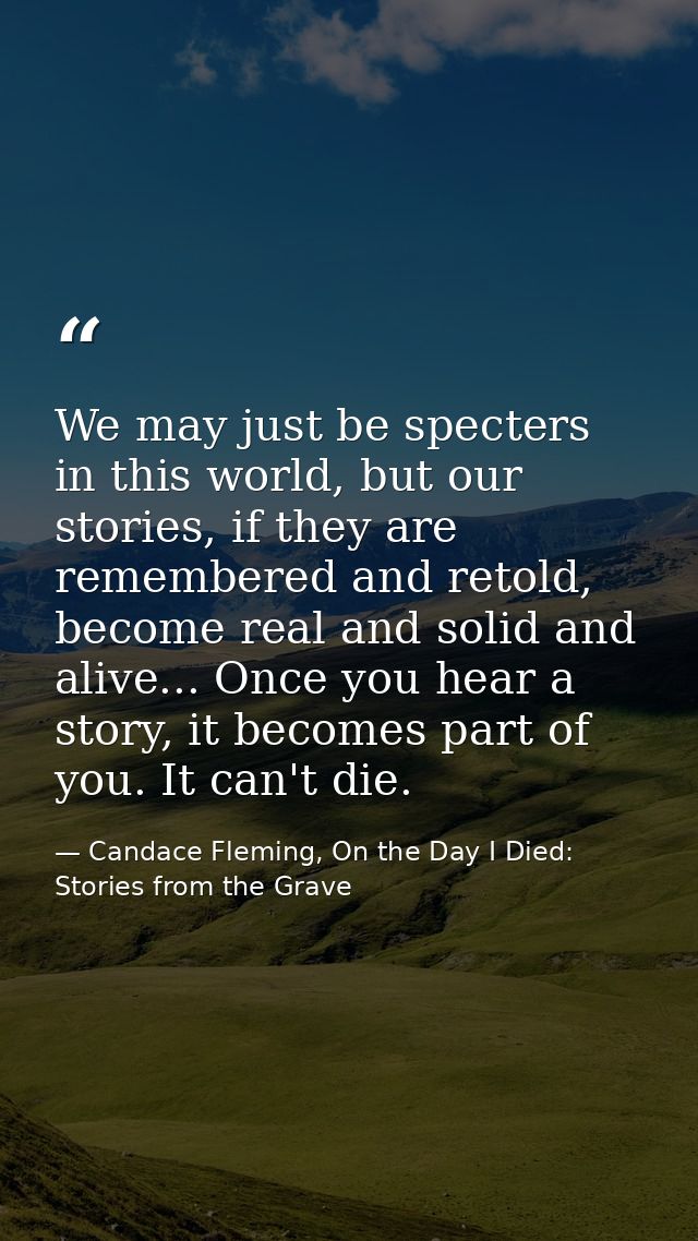 We may just be specters in this world, but our stories, if they are remembered and retold, become real and solid and ali — Candace Fleming, On the Day I Died: Stories from the Grave