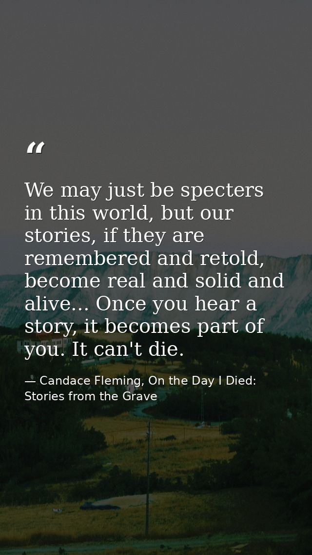 We may just be specters in this world, but our stories, if they are remembered and retold, become real and solid and ali — Candace Fleming, On the Day I Died: Stories from the Grave