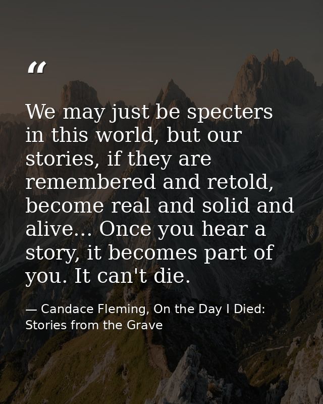 We may just be specters in this world, but our stories, if they are remembered and retold, become real and solid and ali — Candace Fleming, On the Day I Died: Stories from the Grave