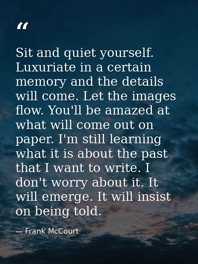 Sit and quiet yourself. Luxuriate in a certain memory and the details will come. Let the images flow. You'll be amazed a — Frank McCourt