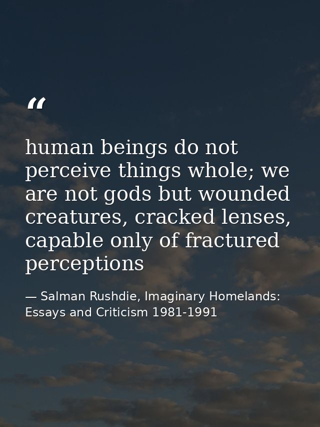 human beings do not perceive things whole; we are not gods but wounded creatures, cracked lenses, capable only of fractu — Salman Rushdie, Imaginary Homelands: Essays and Criticism 1981-1991