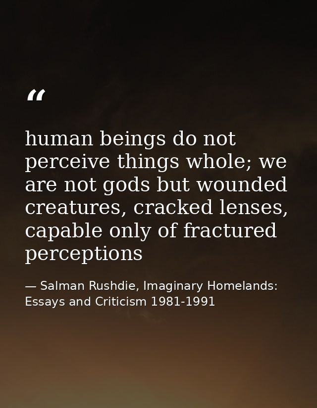 human beings do not perceive things whole; we are not gods but wounded creatures, cracked lenses, capable only of fractu — Salman Rushdie, Imaginary Homelands: Essays and Criticism 1981-1991
