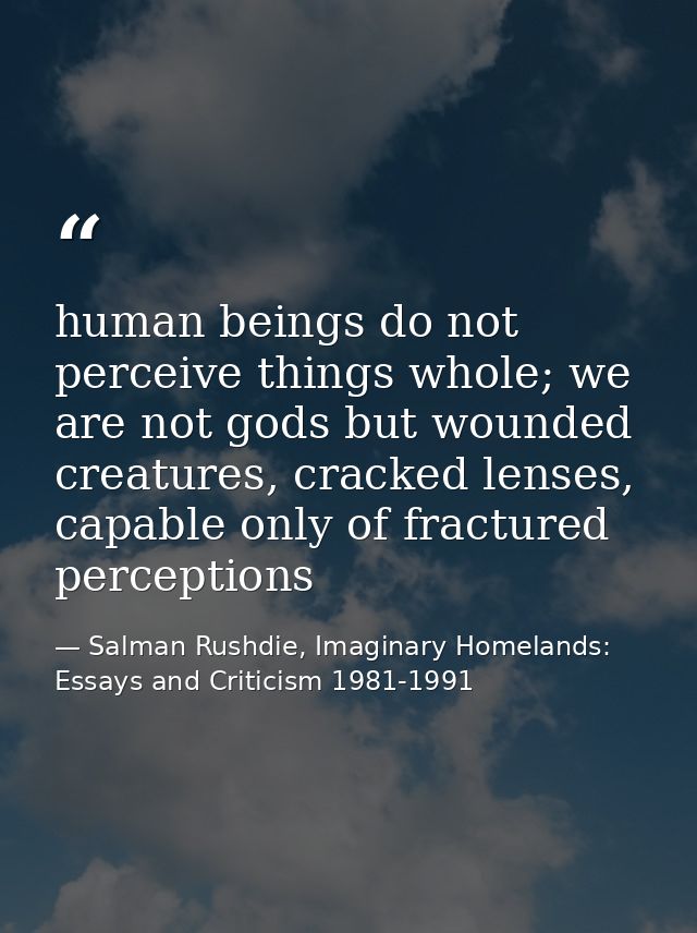 human beings do not perceive things whole; we are not gods but wounded creatures, cracked lenses, capable only of fractu — Salman Rushdie, Imaginary Homelands: Essays and Criticism 1981-1991