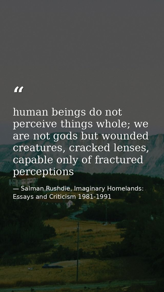 human beings do not perceive things whole; we are not gods but wounded creatures, cracked lenses, capable only of fractu — Salman Rushdie, Imaginary Homelands: Essays and Criticism 1981-1991