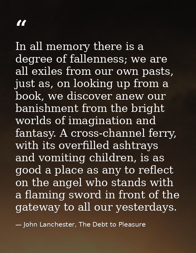 In all memory there is a degree of fallenness; we are all exiles from our own pasts, just as, on looking up from a book, — John Lanchester, The Debt to Pleasure