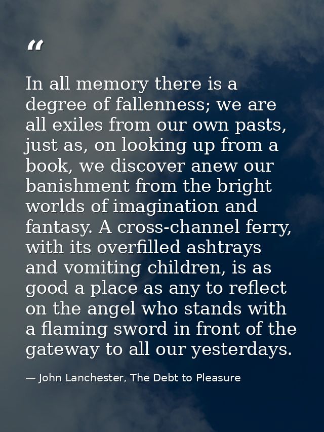In all memory there is a degree of fallenness; we are all exiles from our own pasts, just as, on looking up from a book, — John Lanchester, The Debt to Pleasure