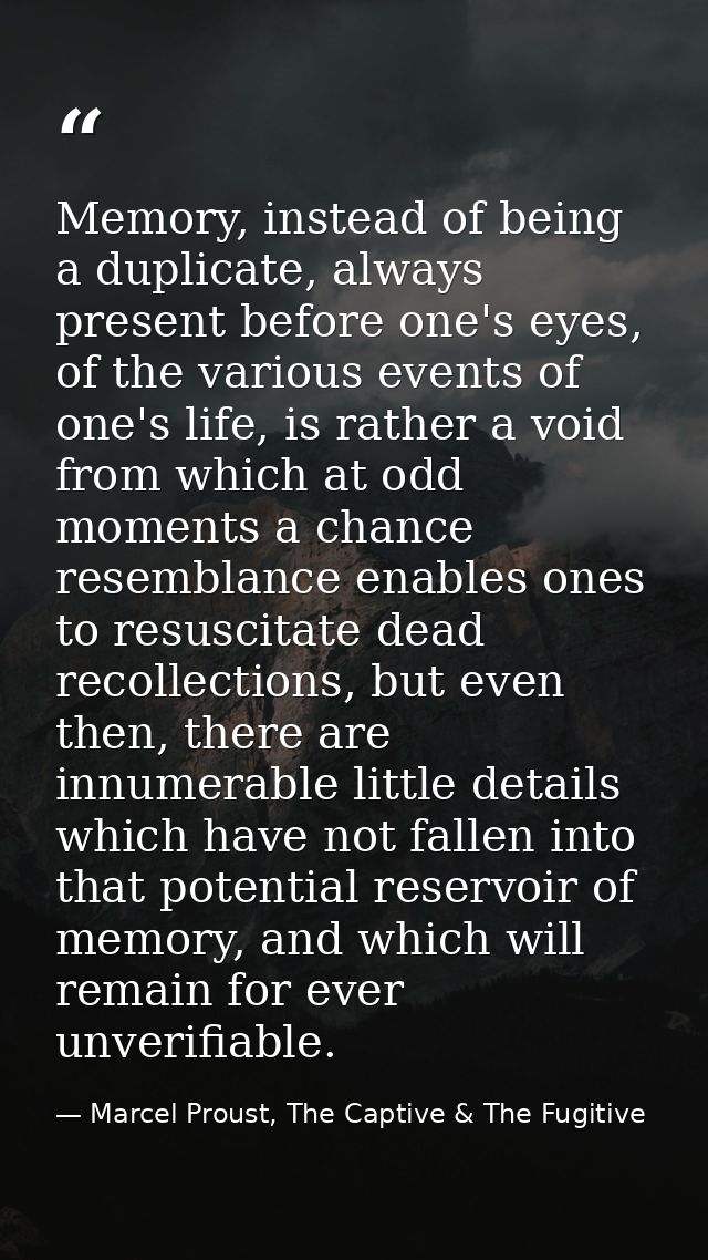 Memory, instead of being a duplicate, always present before one's eyes, of the various events of one's life, is rather a — Marcel Proust, The Captive & The Fugitive