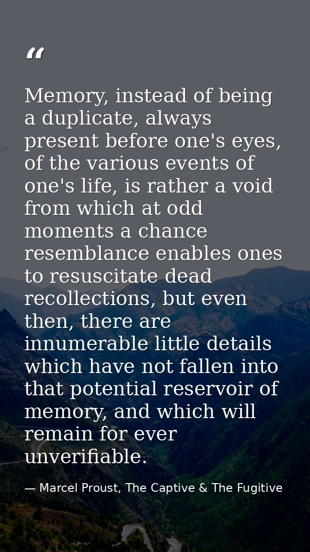Memory, instead of being a duplicate, always present before one's eyes, of the various events of one's life, is rather a — Marcel Proust, The Captive & The Fugitive