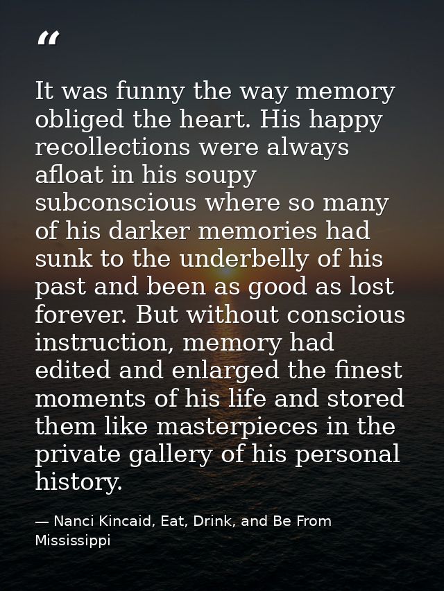 It was funny the way memory obliged the heart. His happy recollections were always afloat in his soupy subconscious wher — Nanci Kincaid, Eat, Drink, and Be From Mississippi