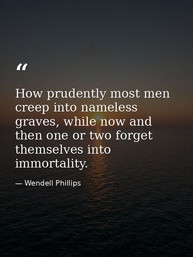 How prudently most men creep into nameless graves, while now and then one or two forget themselves into immortality. — Wendell Phillips