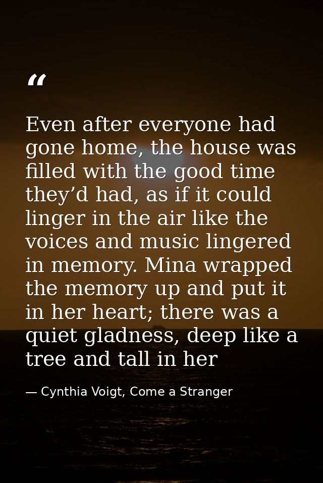 Even after everyone had gone home, the house was filled with the good time they’d had, as if it could linger in the air  — Cynthia Voigt, Come a Stranger