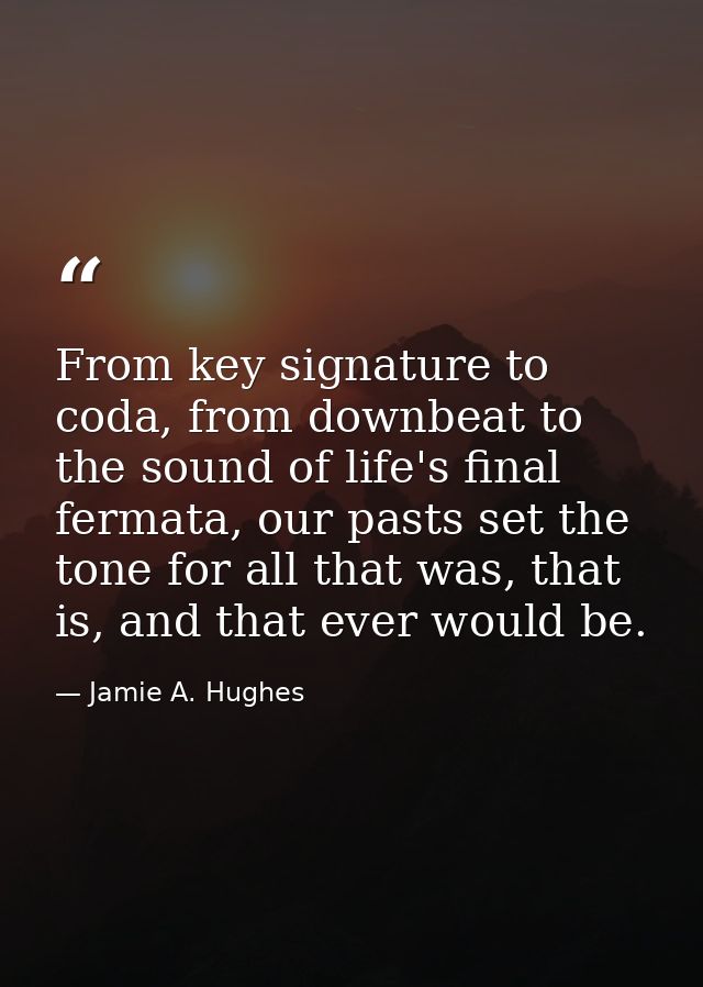 From key signature to coda, from downbeat to the sound of life's final fermata, our pasts set the tone for all that was, — Jamie A. Hughes
