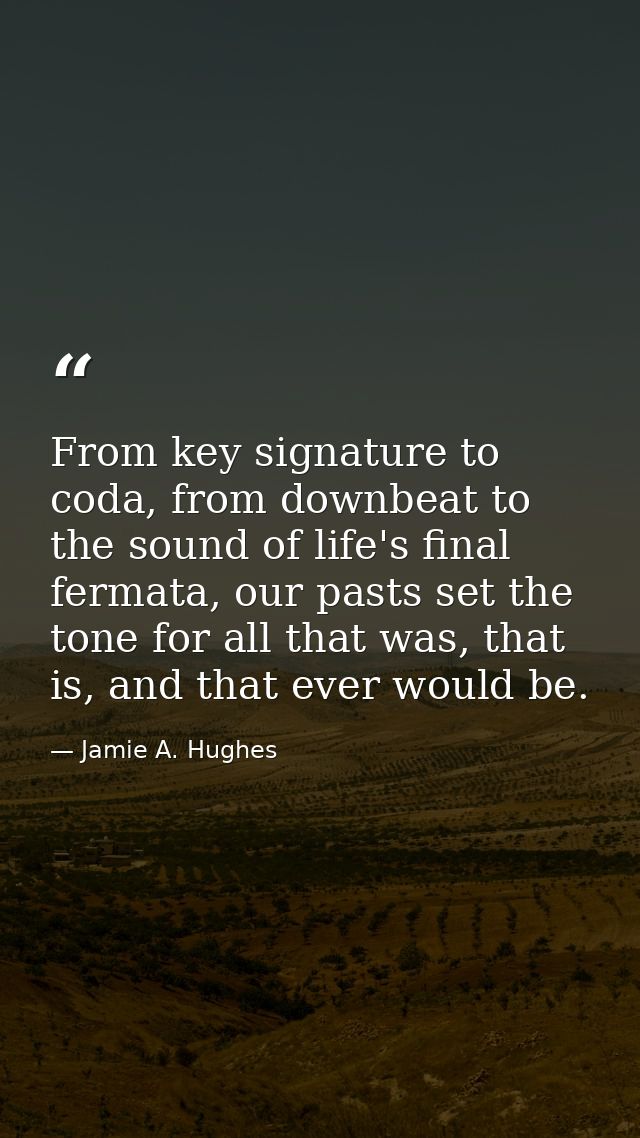 From key signature to coda, from downbeat to the sound of life's final fermata, our pasts set the tone for all that was, — Jamie A. Hughes