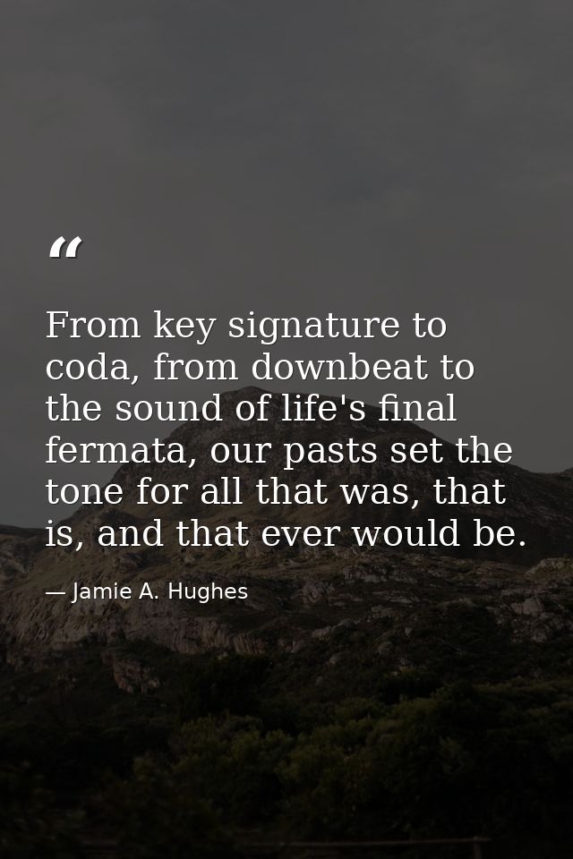 From key signature to coda, from downbeat to the sound of life's final fermata, our pasts set the tone for all that was, — Jamie A. Hughes