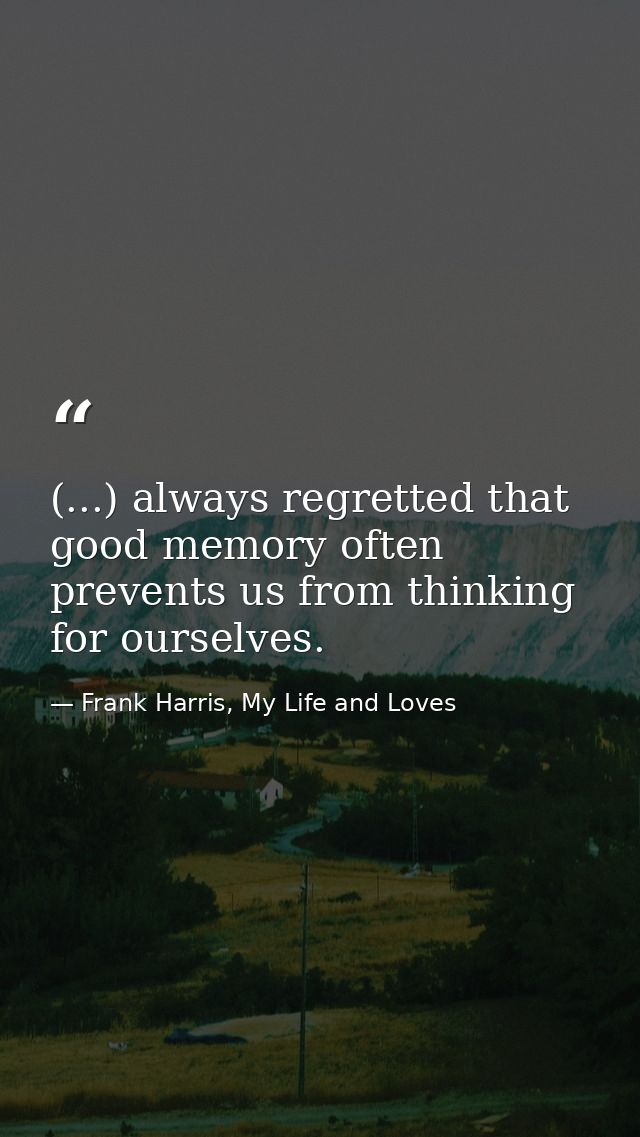 (...) always regretted that good memory often prevents us from thinking for ourselves. — Frank Harris, My Life and Loves