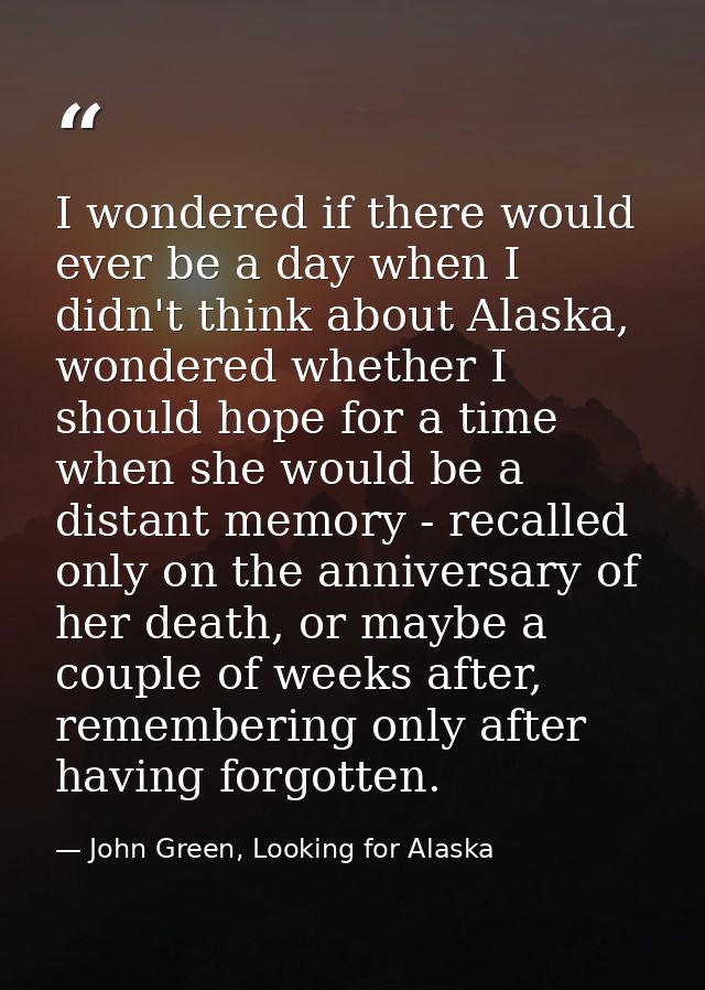 I wondered if there would ever be a day when I didn't think about Alaska, wondered whether I should hope for a time when — John Green, Looking for Alaska