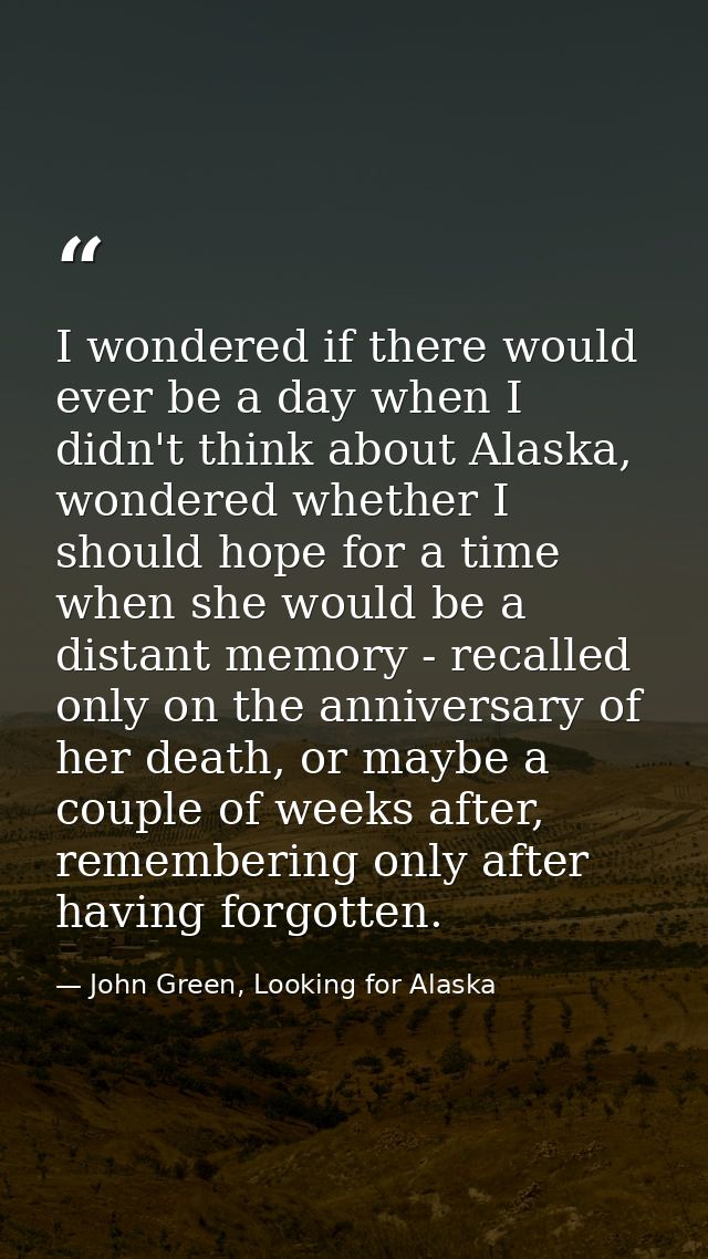 I wondered if there would ever be a day when I didn't think about Alaska, wondered whether I should hope for a time when — John Green, Looking for Alaska