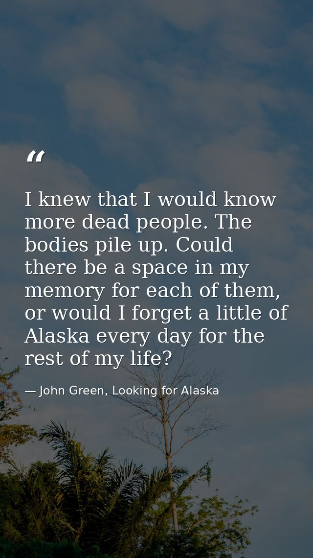 I knew that I would know more dead people. The bodies pile up. Could there be a space in my memory for each of them, or  — John Green, Looking for Alaska