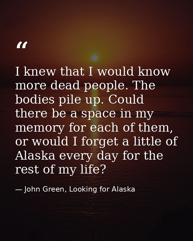 I knew that I would know more dead people. The bodies pile up. Could there be a space in my memory for each of them, or  — John Green, Looking for Alaska